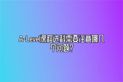 A-Level课程选科需要注意哪几个问题？