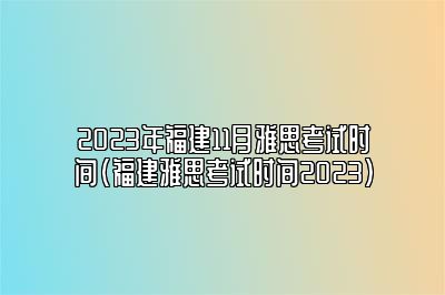 2023年福建11月雅思考试时间(福建雅思考试时间2023)