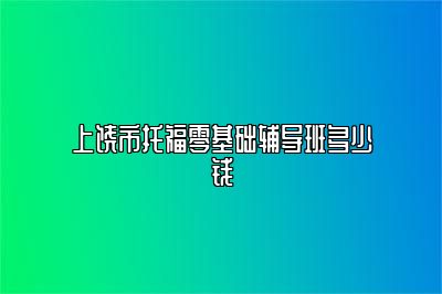 上饶市托福零基础辅导班多少钱