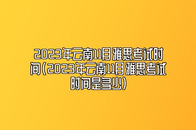 2023年云南11月雅思考试时间(2023年云南11月雅思考试时间是多少)