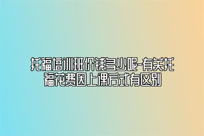 托福培训班价钱多少呢-有关托福花费因上课方式有区别