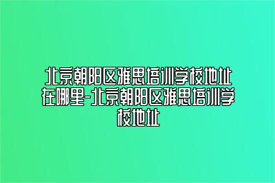 北京朝阳区雅思培训学校地址在哪里-北京朝阳区雅思培训学校地址