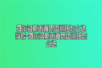 鄂尔多斯市雅思培训班怎么选学校-鄂尔多斯市雅思培训班怎么选