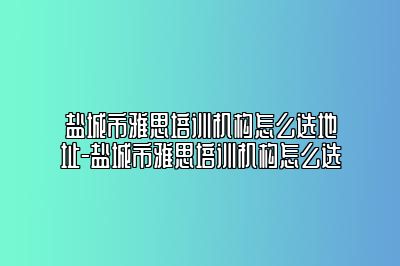 盐城市雅思培训机构怎么选地址-盐城市雅思培训机构怎么选