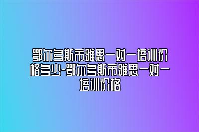 鄂尔多斯市雅思一对一培训价格多少-鄂尔多斯市雅思一对一培训价格