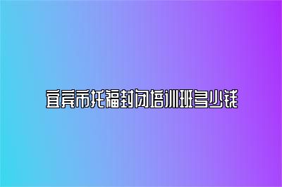 宜宾市托福封闭培训班多少钱