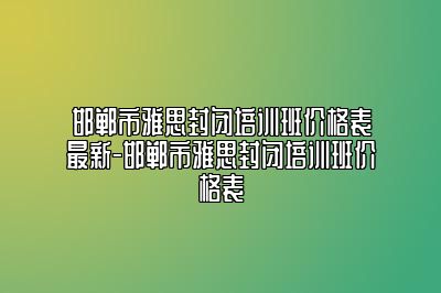 邯郸市雅思封闭培训班价格表最新-邯郸市雅思封闭培训班价格表
