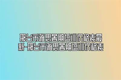 邢台市雅思暑期培训价格表最新-邢台市雅思暑期培训价格表