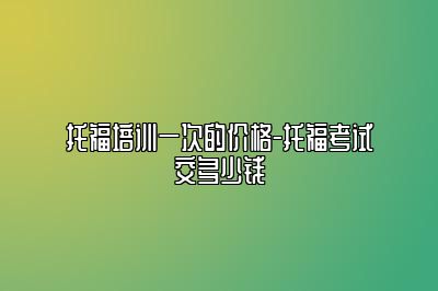 托福培训一次的价格-托福考试交多少钱