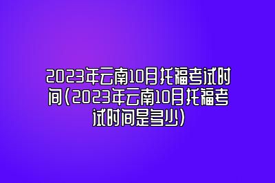 2023年云南10月托福考试时间(2023年云南10月托福考试时间是多少)