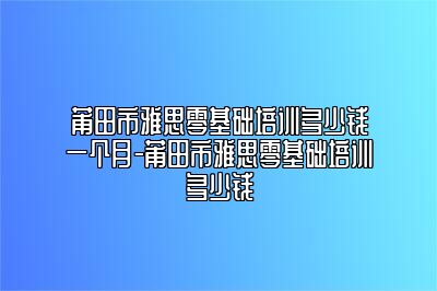 莆田市雅思零基础培训多少钱一个月-莆田市雅思零基础培训多少钱