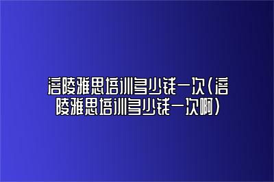 涪陵雅思培训多少钱一次(涪陵雅思培训多少钱一次啊)