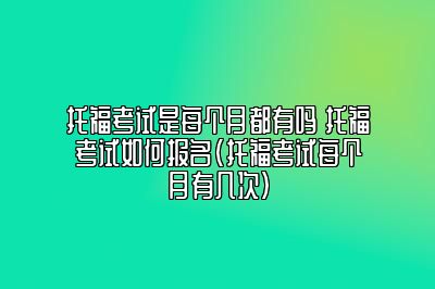 托福考试是每个月都有吗 托福考试如何报名(托福考试每个月有几次)