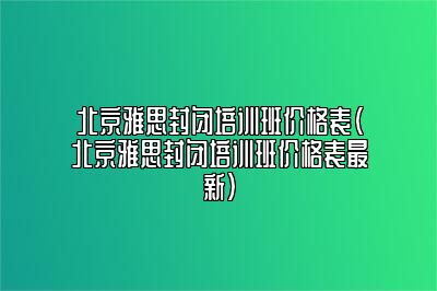 北京雅思封闭培训班价格表(北京雅思封闭培训班价格表最新)