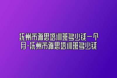 抚州市雅思培训班多少钱一个月-抚州市雅思培训班多少钱