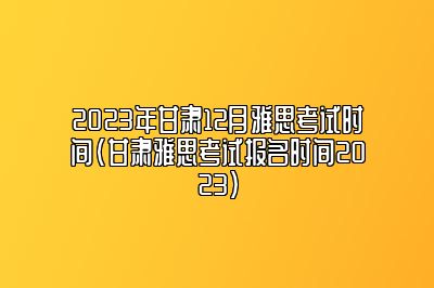 2023年甘肃12月雅思考试时间(甘肃雅思考试报名时间2023)