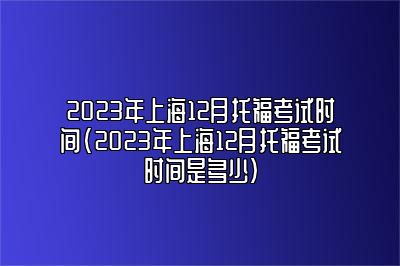 2023年上海12月托福考试时间(2023年上海12月托福考试时间是多少)