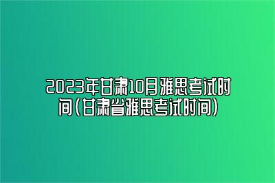 2023年甘肃10月雅思考试时间(甘肃省雅思考试时间)