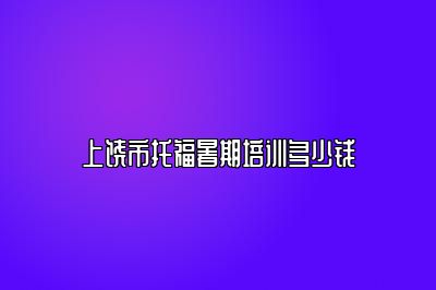 上饶市托福暑期培训多少钱