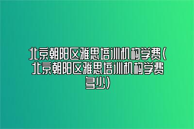 北京朝阳区雅思培训机构学费(北京朝阳区雅思培训机构学费多少)