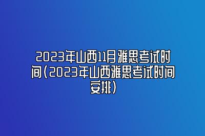 2023年山西11月雅思考试时间(2023年山西雅思考试时间安排)