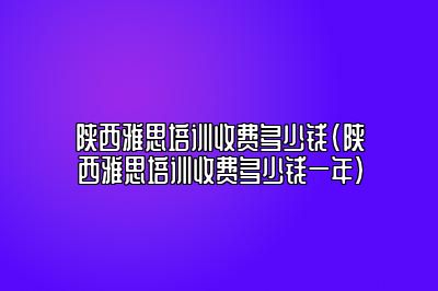 陕西雅思培训收费多少钱(陕西雅思培训收费多少钱一年)