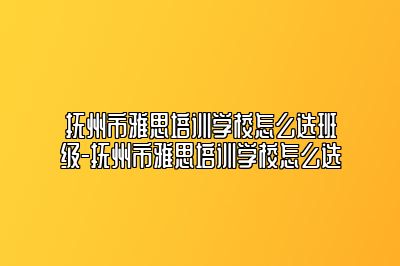 抚州市雅思培训学校怎么选班级-抚州市雅思培训学校怎么选
