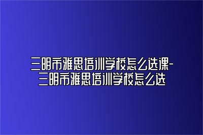 三明市雅思培训学校怎么选课-三明市雅思培训学校怎么选