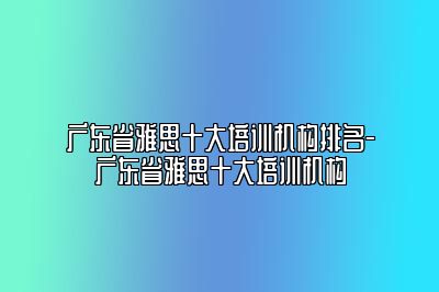 广东省雅思十大培训机构排名-广东省雅思十大培训机构