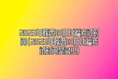 2023年陕西10月托福考试时间(2023年陕西10月托福考试时间是多少)