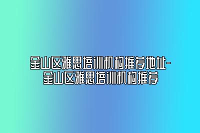 金山区雅思培训机构推荐地址-金山区雅思培训机构推荐