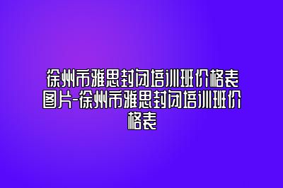 徐州市雅思封闭培训班价格表图片-徐州市雅思封闭培训班价格表