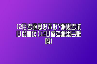 12月考雅思好不好？雅思考试月份建议(12月底考雅思会难吗)