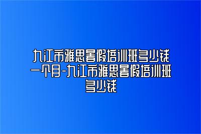 九江市雅思暑假培训班多少钱一个月-九江市雅思暑假培训班多少钱