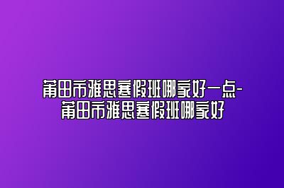 莆田市雅思寒假班哪家好一点-莆田市雅思寒假班哪家好