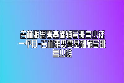 吉林雅思零基础辅导班多少钱一个月-吉林雅思零基础辅导班多少钱