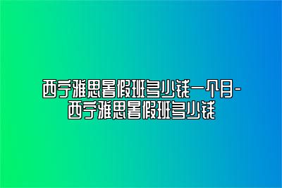 西宁雅思暑假班多少钱一个月-西宁雅思暑假班多少钱