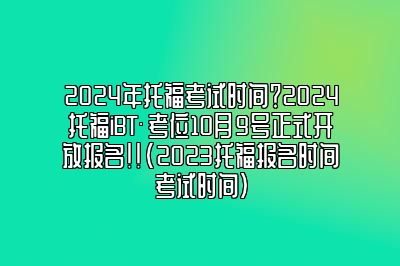 2024年托福考试时间？2024托福iBT®考位10月9号正式开放报名！！(2023托福报名时间考试时间)