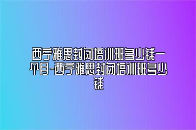 西宁雅思封闭培训班多少钱一个月-西宁雅思封闭培训班多少钱