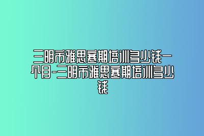 三明市雅思寒期培训多少钱一个月-三明市雅思寒期培训多少钱