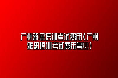 广州雅思培训考试费用(广州雅思培训考试费用多少)