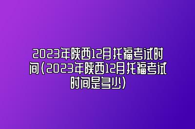 2023年陕西12月托福考试时间(2023年陕西12月托福考试时间是多少)