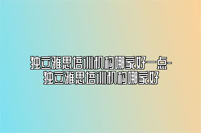 独立雅思培训机构哪家好一点-独立雅思培训机构哪家好
