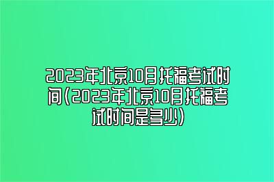 2023年北京10月托福考试时间(2023年北京10月托福考试时间是多少)