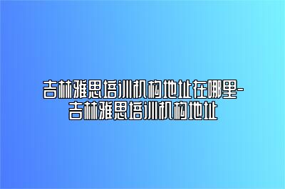 吉林雅思培训机构地址在哪里-吉林雅思培训机构地址