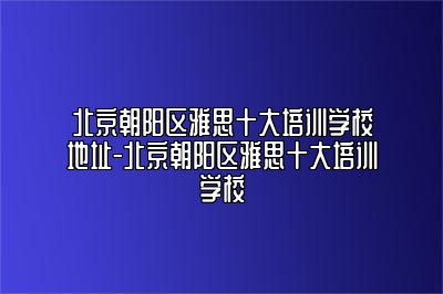 北京朝阳区雅思十大培训学校地址-北京朝阳区雅思十大培训学校