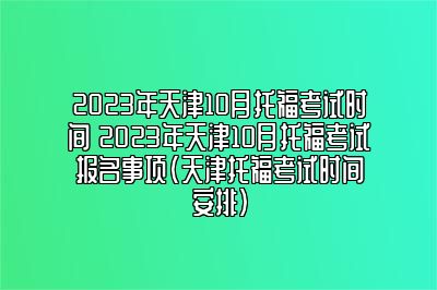 2023年天津10月托福考试时间 2023年天津10月托福考试报名事项(天津托福考试时间安排)