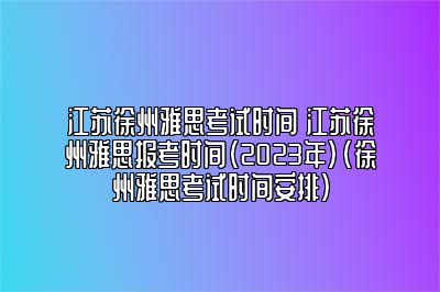 江苏徐州雅思考试时间 江苏徐州雅思报考时间（2023年）(徐州雅思考试时间安排)