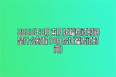 2023年9月本月托福考试时间是什么时候(9月份托福考试时间)