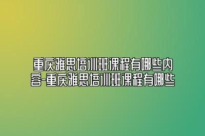 重庆雅思培训班课程有哪些内容-重庆雅思培训班课程有哪些
